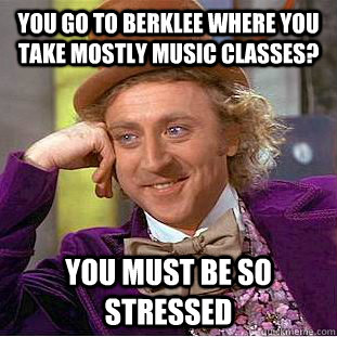 You go to Berklee where you take mostly music classes? You must be so stressed - You go to Berklee where you take mostly music classes? You must be so stressed  Condescending Wonka