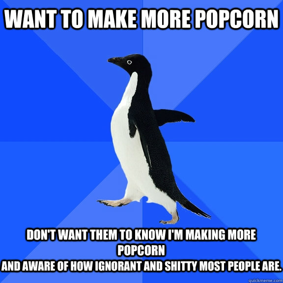 want to make more popcorn  don't want them to know i'm making more popcorn and aware of how ignorant and shitty most people are.  Socially Awkward Penguin