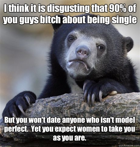 I think it is disgusting that 90% of you guys bitch about being single But you won't date anyone who isn't model perfect.  Yet you expect women to take you 
as you are. - I think it is disgusting that 90% of you guys bitch about being single But you won't date anyone who isn't model perfect.  Yet you expect women to take you 
as you are.  Confession Bear