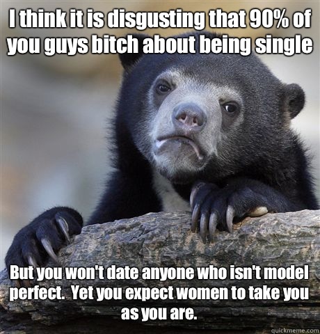 I think it is disgusting that 90% of you guys bitch about being single But you won't date anyone who isn't model perfect.  Yet you expect women to take you 
as you are.  Confession Bear