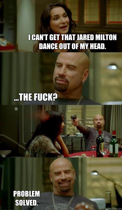 I can't get that Jared Milton dance out of my head. ...The fuck? Problem solved.  Skinhead John