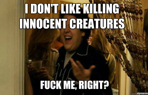 I don't like killing innocent creatures FUCK ME, RIGHT?  fuck me right
