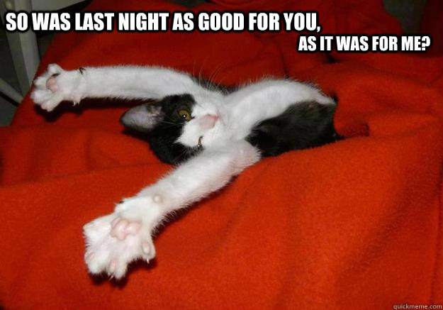 So was last night as good for you,  as it was for me?   