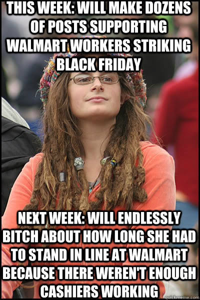 this week: will make dozens of posts supporting walmart workers striking black friday  next week: will endlessly bitch about how long she had to stand in line at walmart because there weren't enough cashiers working  College Liberal