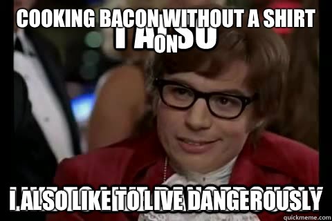 Cooking bacon without a shirt on I also like to live dangerously  I also like to live dangerously