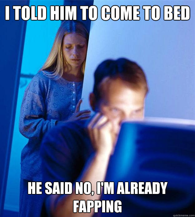 i told him to come to bed He said no, I'm already fapping  Redditors Wife