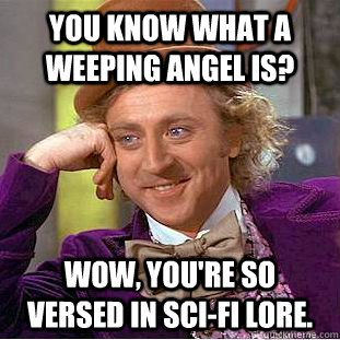 You know what a Weeping Angel is? Wow, you're so versed in sci-fi lore.  Condescending Wonka