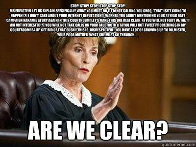 STOP! STOP! STOP! STOP STOP STOP!
MR EDELSTEIN, LET US EXPLAIN SPECIFICALLY WHAT YOU MUST DO 1) I'm NOT CALLING YOU SHOQ, *THAT* ISN'T GOING TO HAPPEN! 2) I DON'T CARE ABOUT YOUR INTERNET REPUTATION! I WARNED YOU ABOUT MENTIONING YOUR 3) YEAR HATE CAMPAIG - STOP! STOP! STOP! STOP STOP STOP!
MR EDELSTEIN, LET US EXPLAIN SPECIFICALLY WHAT YOU MUST DO 1) I'm NOT CALLING YOU SHOQ, *THAT* ISN'T GOING TO HAPPEN! 2) I DON'T CARE ABOUT YOUR INTERNET REPUTATION! I WARNED YOU ABOUT MENTIONING YOUR 3) YEAR HATE CAMPAIG  judge judy