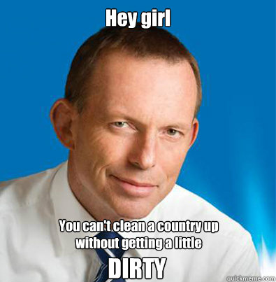 Hey girl You can't clean a country up
without getting a little DIRTY  Hey Girl Tony Abbott
