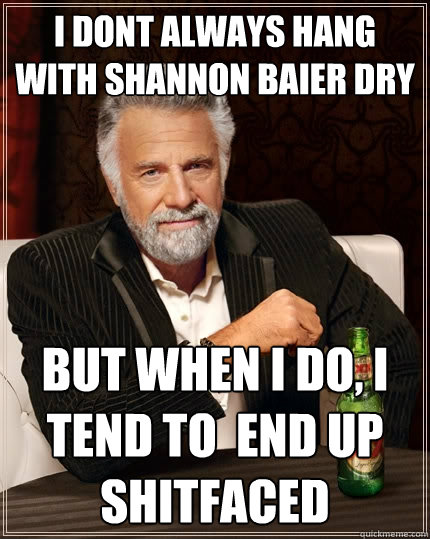 I dont always hang with Shannon Baier Dry but when I do, I tend to  end up shitfaced  The Most Interesting Man In The World
