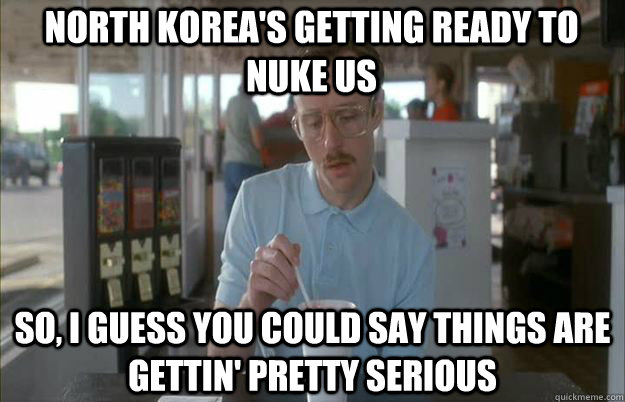 North Korea's getting ready to nuke us So, I guess you could say things are gettin' pretty serious - North Korea's getting ready to nuke us So, I guess you could say things are gettin' pretty serious  Serious Kip