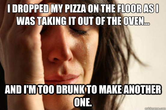 I dropped my pizza on the floor as I was taking it out of the oven... and I'm too drunk to make another one.  First World Problems