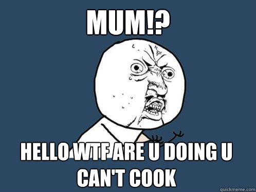 MUM!? Hello WTF ARE U DOING U CAN'T COOK   Y U No