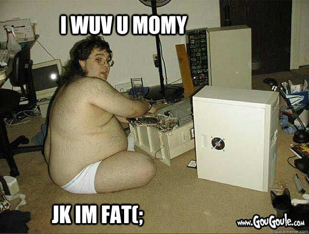 i wuv u momy jk im fat(;  old fat geek