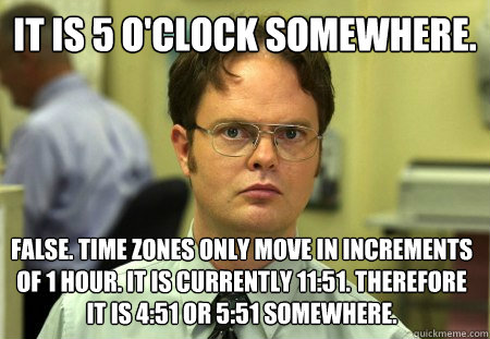 It is 5 O'clock somewhere.
 False. time zones only move in increments of 1 hour. it is currently 11:51. Therefore it is 4:51 or 5:51 somewhere. - It is 5 O'clock somewhere.
 False. time zones only move in increments of 1 hour. it is currently 11:51. Therefore it is 4:51 or 5:51 somewhere.  Schrute