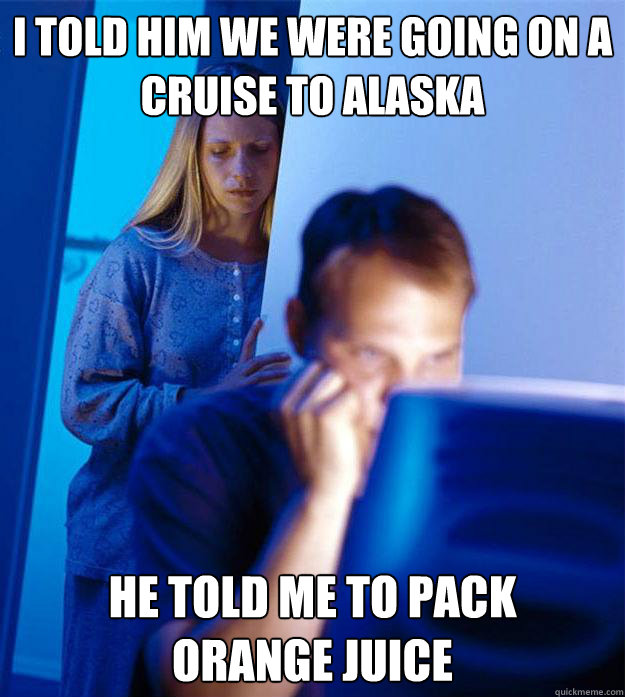 I told him we were going on a cruise to alaska he told me to pack       orange juice  RedditorsWife