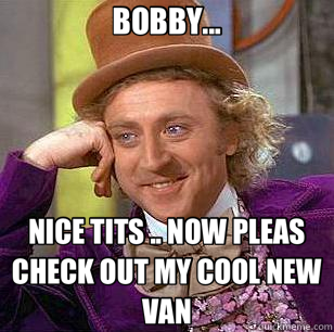 BOBBY... NICE TITS .. NOW PLEAS CHECK OUT MY COOL NEW VAN  Condescending Wonka