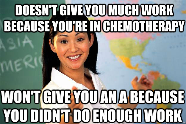 Doesn't give you much work because you're in chemotherapy won't give you an A because you didn't do enough work - Doesn't give you much work because you're in chemotherapy won't give you an A because you didn't do enough work  Unhelpful High School Teacher