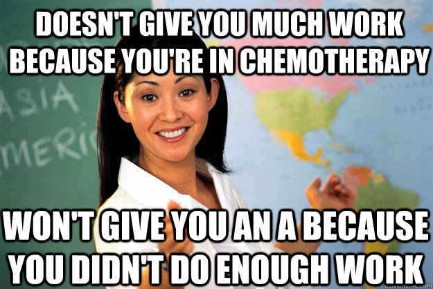 Doesn't give you much work because you're in chemotherapy won't give you an A because you didn't do enough work  Unhelpful High School Teacher
