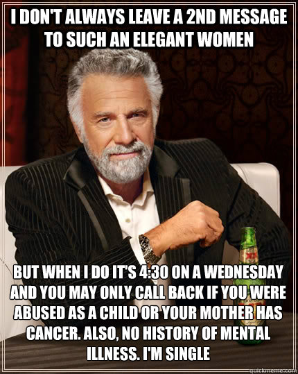 I don't always leave a 2nd message to such an elegant women but when I do it's 4:30 on a wednesday and you may only call back if you were abused as a child or your mother has cancer. Also, no history of mental illness. I'm single  The Most Interesting Man In The World