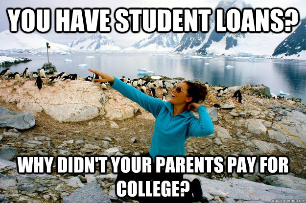 You have student loans? Why didn't your parents pay for college?  