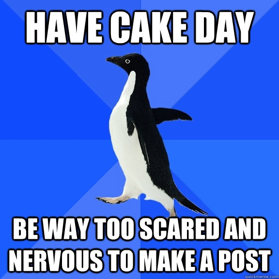 Have cake day Be way too scared and nervous to make a post  Socially Awkward Penguin