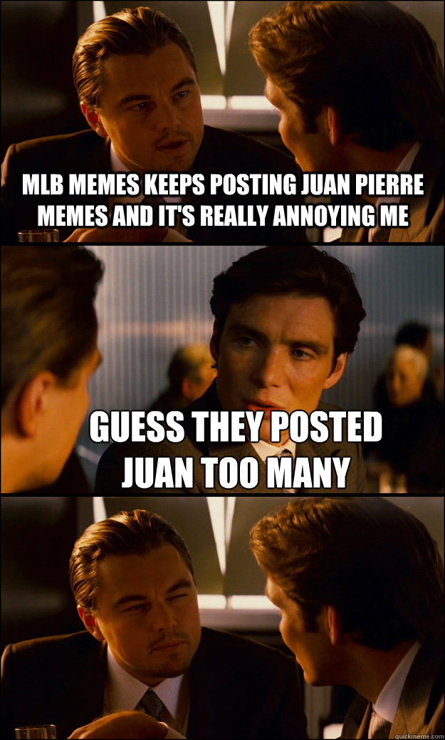 MLB MEMES KEEPS POSTING JUAN PIERRE MEMES AND IT'S REALLY ANNOYING ME GUESS THEY POSTED 
JUAN TOO MANY - MLB MEMES KEEPS POSTING JUAN PIERRE MEMES AND IT'S REALLY ANNOYING ME GUESS THEY POSTED 
JUAN TOO MANY  Inception