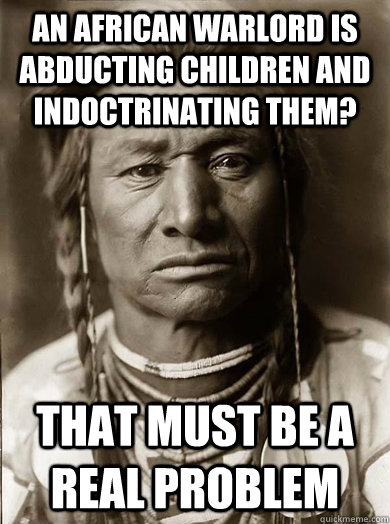 An African warlord is abducting children and indoctrinating them?  That must be a real problem - An African warlord is abducting children and indoctrinating them?  That must be a real problem  Unimpressed American Indian