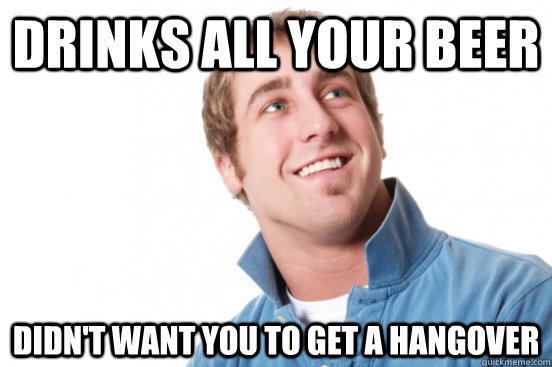 Drinks all your beer Didn't want you to get a hangover  Misunderstood Douchebag