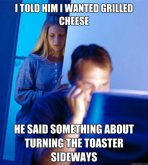 I told him I wanted grilled cheese He said something about turning the toaster sideways  Redditors Wife