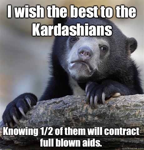 I wish the best to the Kardashians Knowing 1/2 of them will contract full blown aids.   Confession Bear