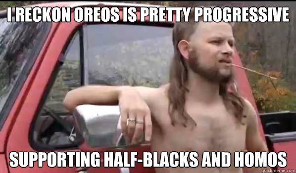 I reckon Oreos is pretty progressive supporting half-blacks and homos  Almost Politically Correct Redneck
