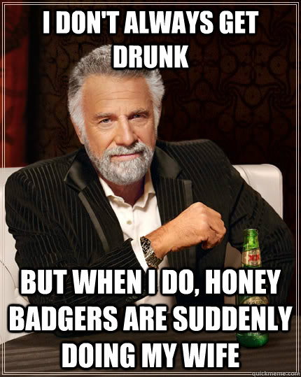 i don't always get drunk but when i do, honey badgers are suddenly doing my wife  The Most Interesting Man In The World