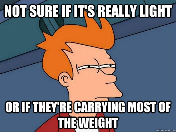 not sure if it's really light or if they're carrying most of the weight  Not sure Fry