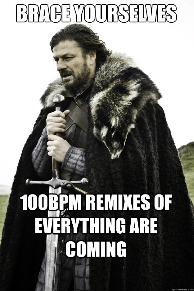 Brace yourselves 100bpm remixes of everything are coming  They are coming