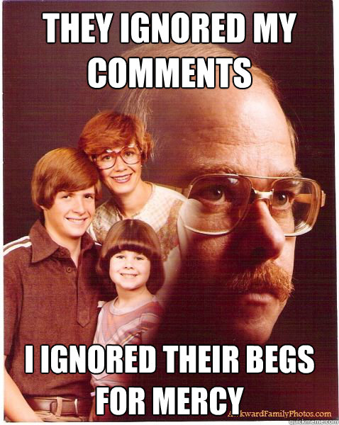 They ignored my comments I ignored their begs for mercy  Vengeance Dad