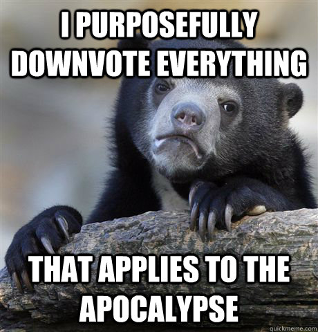 I purposefully downvote everything that applies to the apocalypse  Confession Bear
