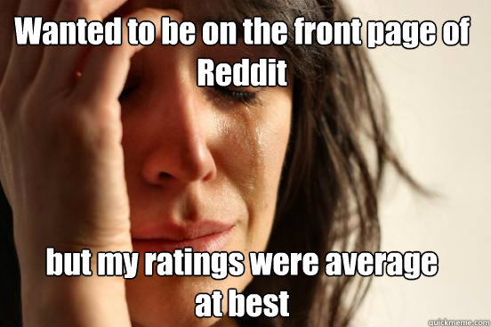 Wanted to be on the front page of Reddit but my ratings were average           at best  First World Problems