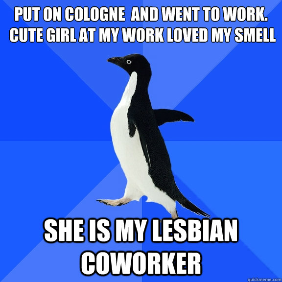 Put on cologne  and went to work. 
 Cute girl at my work loved my smell She is my Lesbian coworker  Socially Awkward Penguin