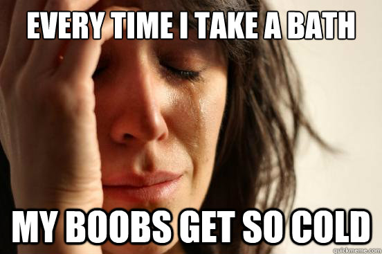 Every time I take a bath  My boobs get so cold  First World Problems