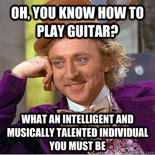 Oh, you know how to play guitar? what an intelligent and musically talented individual you must be  Creepy Wonka