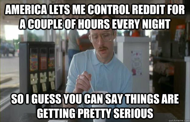 America lets me control reddit for a couple of hours every night So I guess you can say things are getting pretty serious - America lets me control reddit for a couple of hours every night So I guess you can say things are getting pretty serious  Things are getting pretty serious