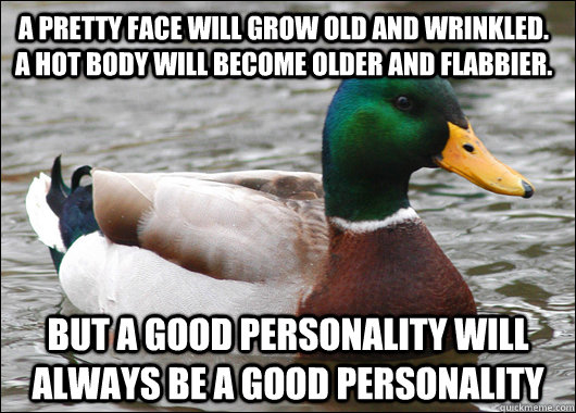 a pretty face will grow old and wrinkled. a hot body will become older and flabbier.  but a good personality will always be a good personality  Actual Advice Mallard