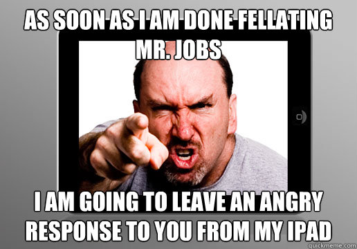 As soon as I am done fellating Mr. Jobs I am going to leave an angry response to you from my iPad - As soon as I am done fellating Mr. Jobs I am going to leave an angry response to you from my iPad  Angry Apple Fan