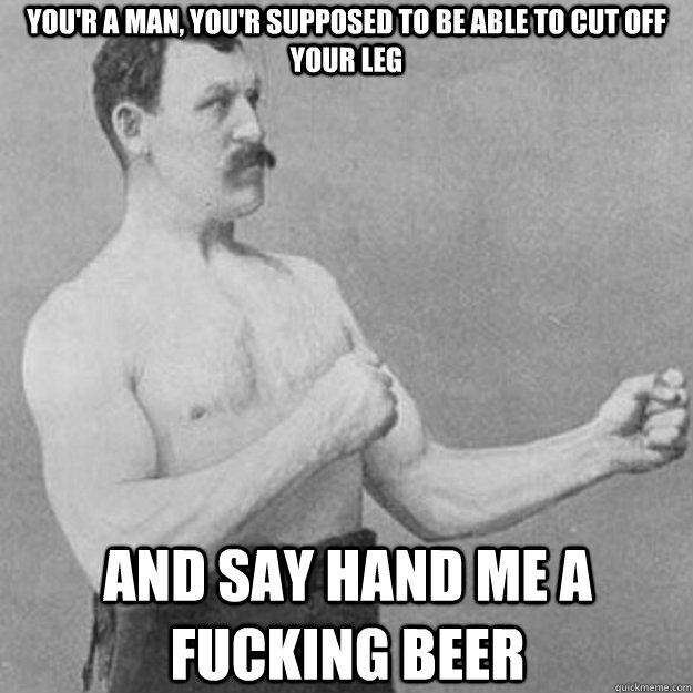 You'r a man, you'r supposed to be able to cut off your leg and say hand me a fucking beer  overly manly man