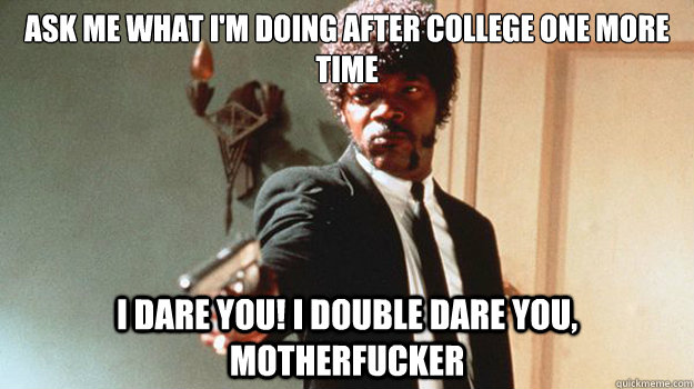 Ask me what I'm doing after college one more time I dare you! I double dare you, motherfucker  
