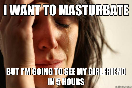 I want to masturbate But I'm going to see my girlfriend in 5 hours  First World Problems