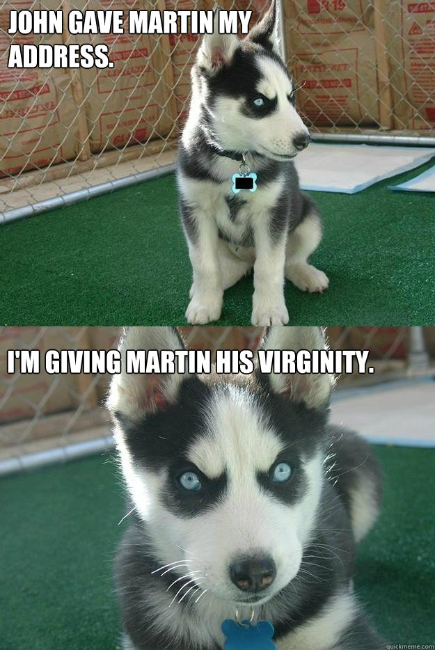 John Gave Martin my address. I'm giving Martin his virginity.  Insanity puppy