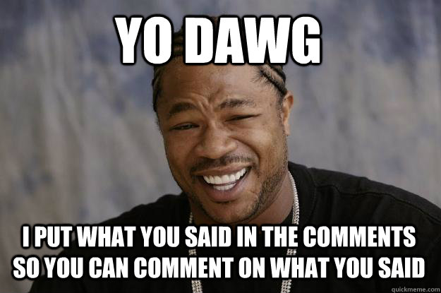YO DAWG I put what you said in the comments so you can comment on what you said  Xzibit
