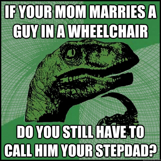 IF YOUR MOM MARRIES A GUY IN A WHEELCHAIR dO YOU STILL HAVE TO CALL HIM YOUR STEPDAD?  New Philosoraptor